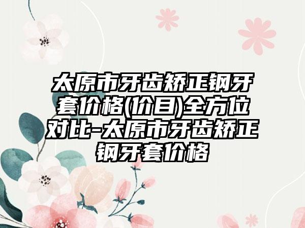 太原市牙齿矫正钢牙套价格(价目)全方位对比-太原市牙齿矫正钢牙套价格