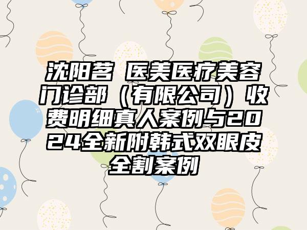 沈阳茗湲医美医疗美容门诊部（有限公司）收费明细真人案例与2024全新附韩式双眼皮全割案例