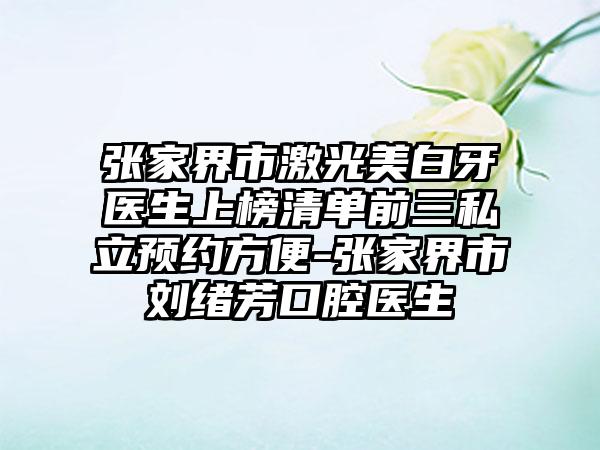 张家界市激光美白牙医生上榜清单前三私立预约方便-张家界市刘绪芳口腔医生