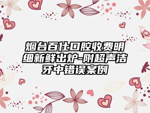 烟台百仕口腔收费明细新鲜出炉-附超声洁牙中错误案例