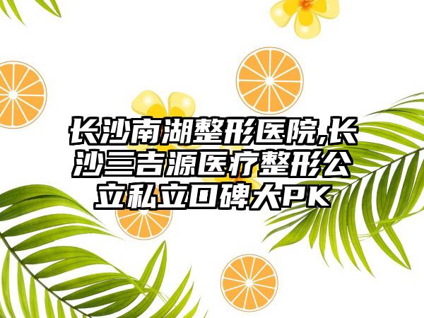 长沙南湖整形医院,长沙三吉源医疗整形公立私立口碑大PK