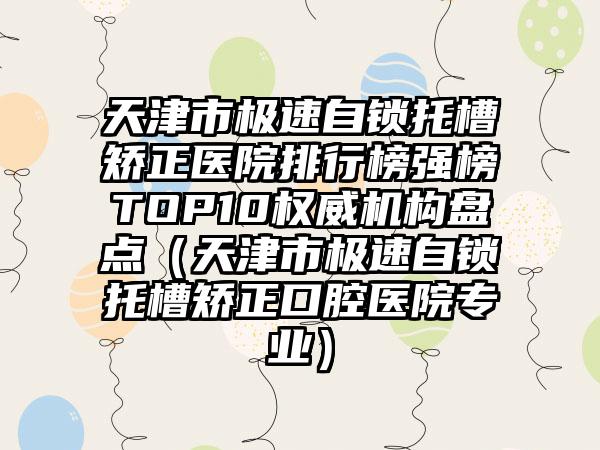 天津市极速自锁托槽矫正医院排行榜强榜TOP10权威机构盘点（天津市极速自锁托槽矫正口腔医院专业）