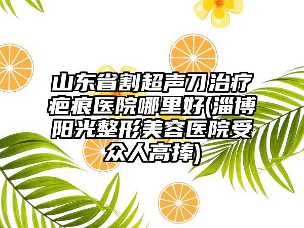 山东省割超声刀治疗疤痕医院哪里好(淄博阳光整形美容医院受众人高捧)