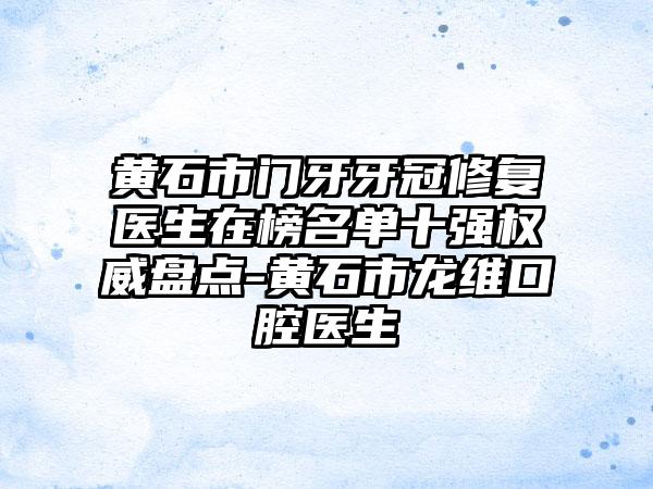 黄石市门牙牙冠修复医生在榜名单十强权威盘点-黄石市龙维口腔医生