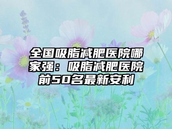 全国吸脂减肥医院哪家强：吸脂减肥医院前50名最新安利