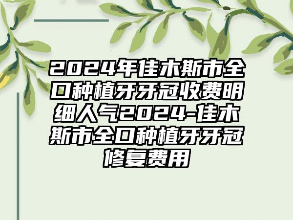 2024年佳木斯市全口种植牙牙冠收费明细人气2024-佳木斯市全口种植牙牙冠修复费用