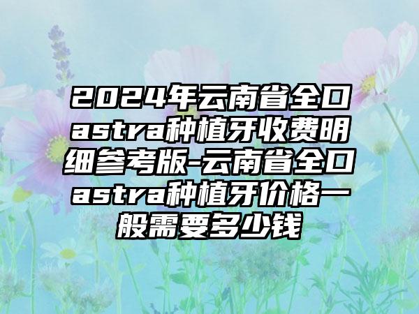 2024年云南省全口astra种植牙收费明细参考版-云南省全口astra种植牙价格一般需要多少钱