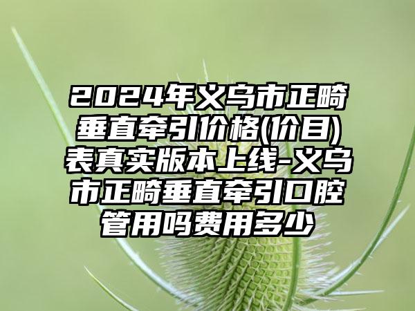 2024年义乌市正畸垂直牵引价格(价目)表真实版本上线-义乌市正畸垂直牵引口腔管用吗费用多少