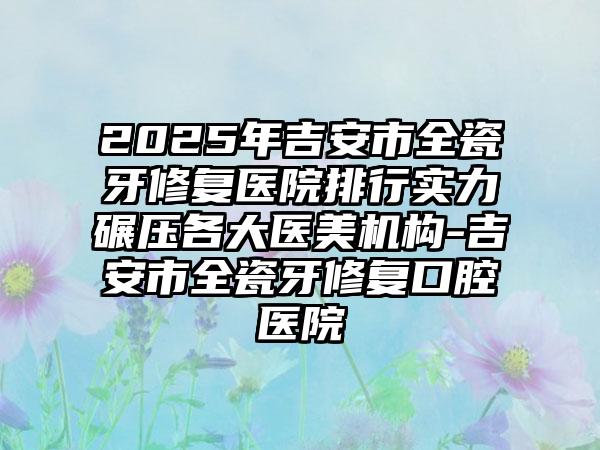 2025年吉安市全瓷牙修复医院排行实力碾压各大医美机构-吉安市全瓷牙修复口腔医院