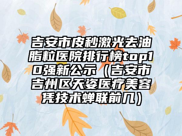 吉安市皮秒激光去油脂粒医院排行榜top10强新公示（吉安市吉州区天姿医疗美容凭技术蝉联前几）