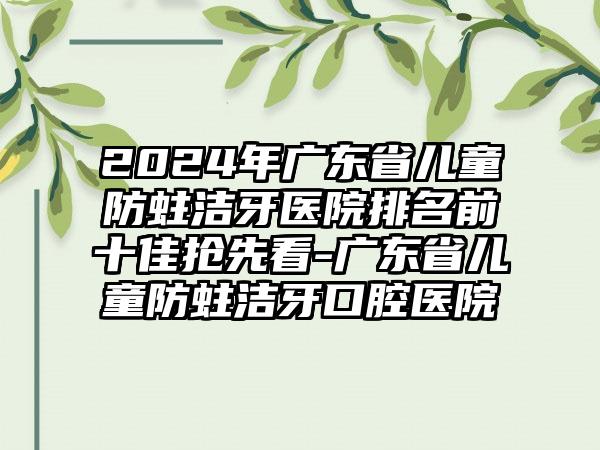 2024年广东省儿童防蛀洁牙医院排名前十佳抢先看-广东省儿童防蛀洁牙口腔医院