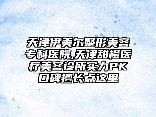 天津伊美尔整形美容专科医院,天津甜橙医疗美容诊所实力PK口碑擅长点这里