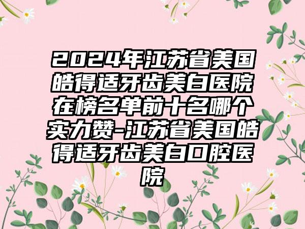 2024年江苏省美国皓得适牙齿美白医院在榜名单前十名哪个实力赞-江苏省美国皓得适牙齿美白口腔医院