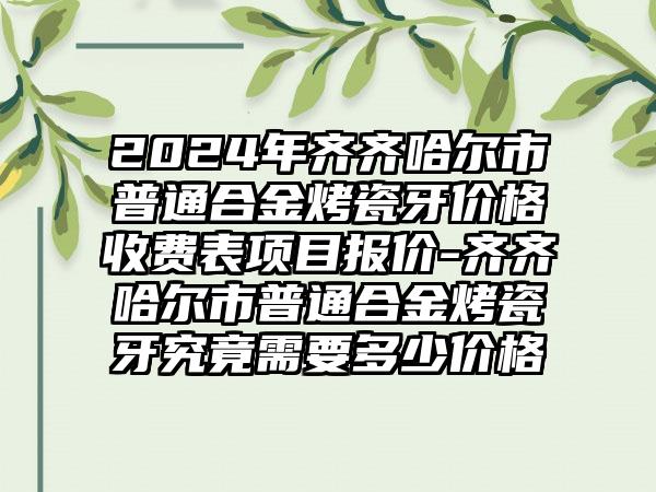 2024年齐齐哈尔市普通合金烤瓷牙价格收费表项目报价-齐齐哈尔市普通合金烤瓷牙究竟需要多少价格