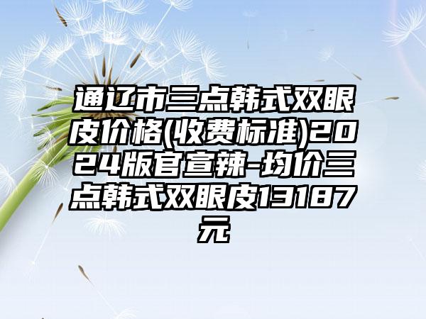 通辽市三点韩式双眼皮价格(收费标准)2024版官宣辣-均价三点韩式双眼皮13187元