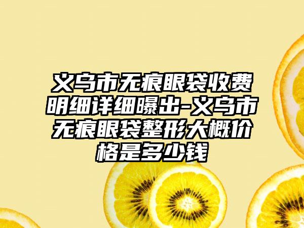 义乌市无痕眼袋收费明细详细曝出-义乌市无痕眼袋整形大概价格是多少钱