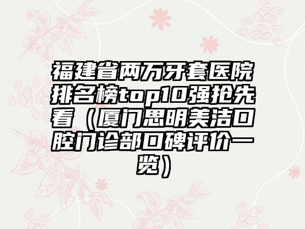 福建省两万牙套医院排名榜top10强抢先看（厦门思明美洁口腔门诊部口碑评价一览）