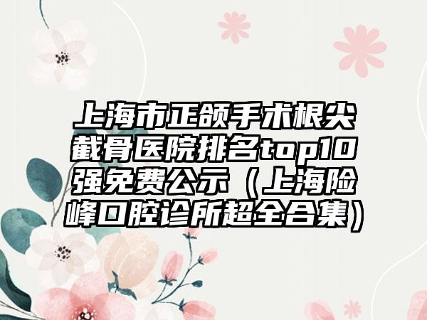 上海市正颌手术根尖截骨医院排名top10强免费公示（上海险峰口腔诊所超全合集）