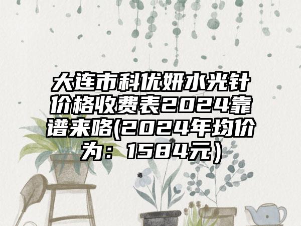 大连市科优妍水光针价格收费表2024靠谱来咯(2024年均价为：1584元）