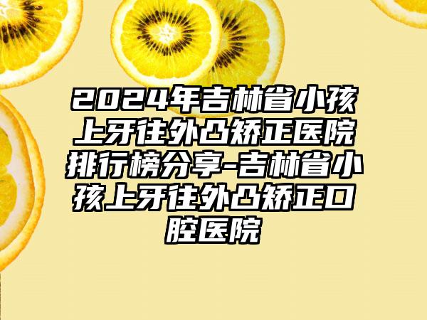 2024年吉林省小孩上牙往外凸矫正医院排行榜分享-吉林省小孩上牙往外凸矫正口腔医院