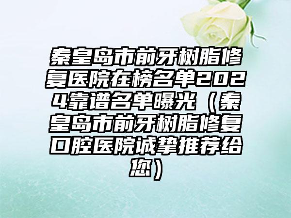 秦皇岛市前牙树脂修复医院在榜名单2024靠谱名单曝光（秦皇岛市前牙树脂修复口腔医院诚挚推荐给您）