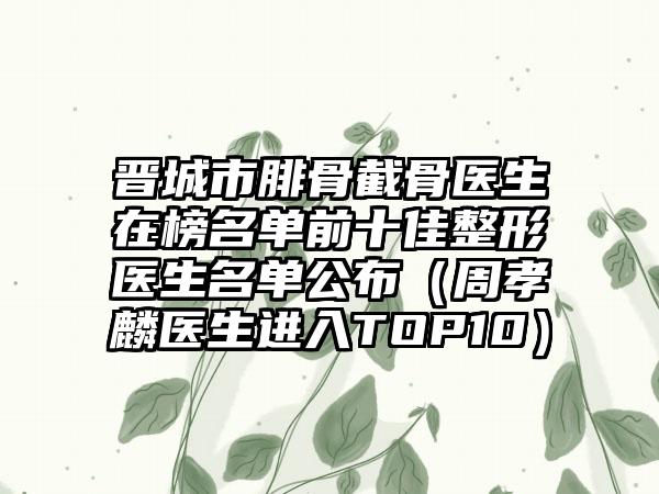 晋城市腓骨截骨医生在榜名单前十佳整形医生名单公布（周孝麟医生进入TOP10）