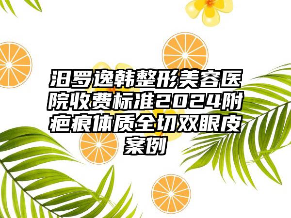 汨罗逸韩整形美容医院收费标准2024附疤痕体质全切双眼皮案例