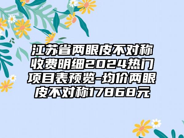 江苏省两眼皮不对称收费明细2024热门项目表预览-均价两眼皮不对称17868元