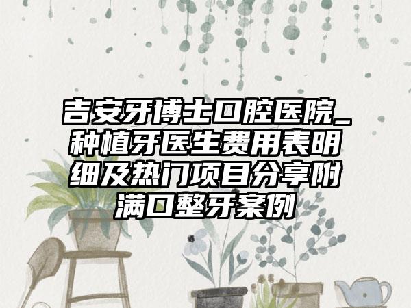 吉安牙博士口腔医院_种植牙医生费用表明细及热门项目分享附满口整牙案例