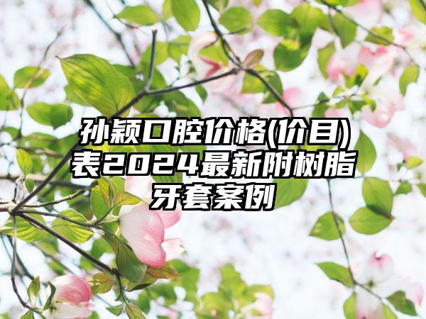 孙颖口腔价格(价目)表2024最新附树脂牙套案例