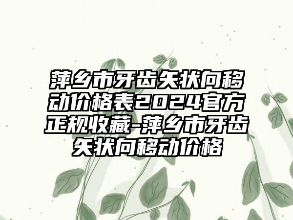 萍乡市牙齿矢状向移动价格表2024官方正规收藏-萍乡市牙齿矢状向移动价格