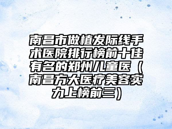 南昌市做植发际线手术医院排行榜前十佳有名的郑州儿童医（南昌方大医疗美容实力上榜前三）