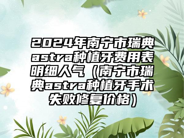 2024年南宁市瑞典astra种植牙费用表明细人气（南宁市瑞典astra种植牙手术失败修复价格）