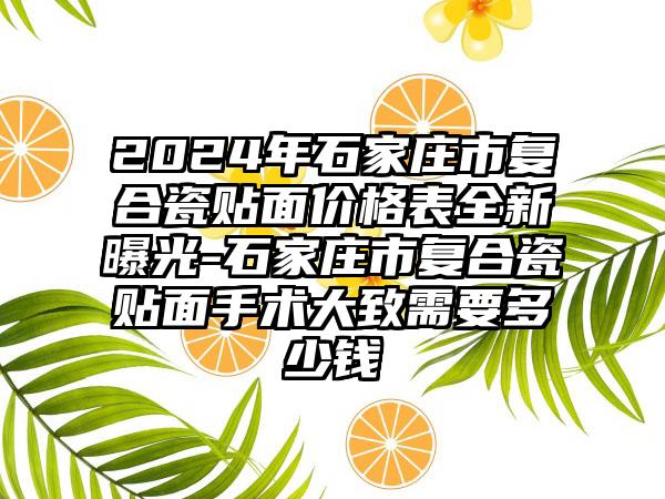 2024年石家庄市复合瓷贴面价格表全新曝光-石家庄市复合瓷贴面手术大致需要多少钱