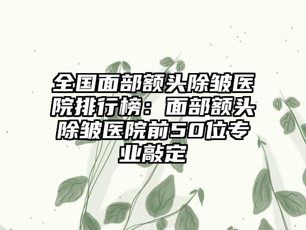 全国面部额头除皱医院排行榜：面部额头除皱医院前50位专业敲定