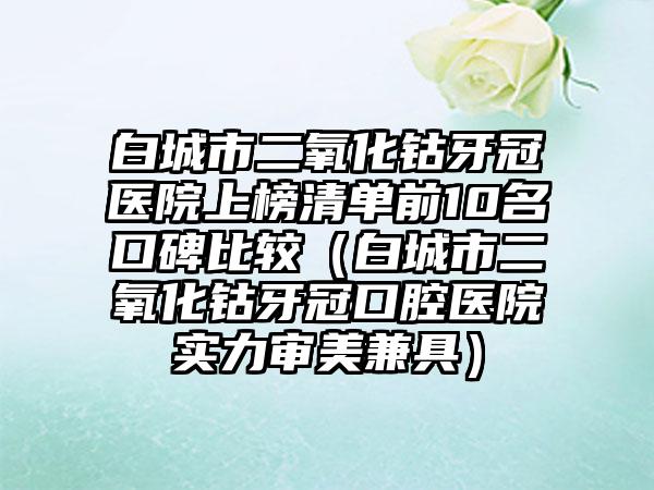 白城市二氧化钴牙冠医院上榜清单前10名口碑比较（白城市二氧化钴牙冠口腔医院实力审美兼具）