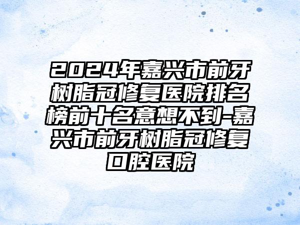 2024年嘉兴市前牙树脂冠修复医院排名榜前十名意想不到-嘉兴市前牙树脂冠修复口腔医院