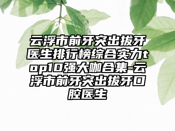 云浮市前牙突出拔牙医生排行榜综合实力top10强大咖合集-云浮市前牙突出拔牙口腔医生