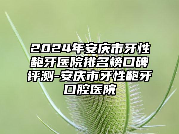 2024年安庆市牙性龅牙医院排名榜口碑评测-安庆市牙性龅牙口腔医院