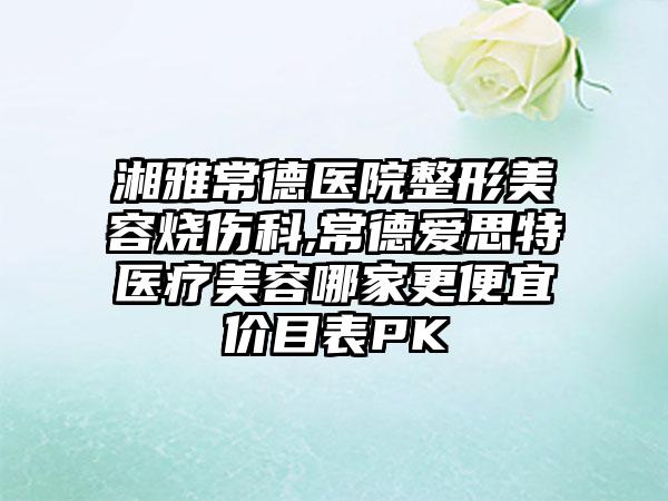 湘雅常德医院整形美容烧伤科,常德爱思特医疗美容哪家更便宜价目表PK