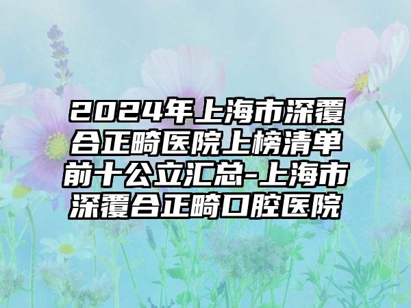 2024年上海市深覆合正畸医院上榜清单前十公立汇总-上海市深覆合正畸口腔医院