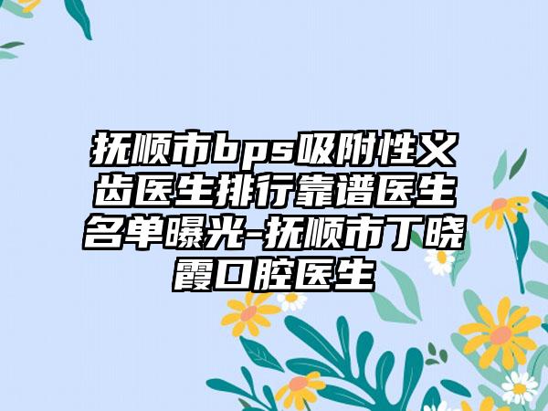 抚顺市bps吸附性义齿医生排行靠谱医生名单曝光-抚顺市丁晓霞口腔医生