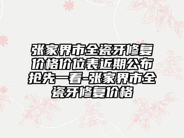 张家界市全瓷牙修复价格价位表近期公布抢先一看-张家界市全瓷牙修复价格