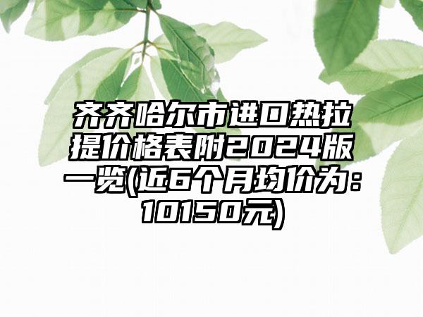 齐齐哈尔市进口热拉提价格表附2024版一览(近6个月均价为：10150元)