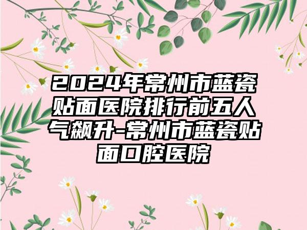 2024年常州市蓝瓷贴面医院排行前五人气飙升-常州市蓝瓷贴面口腔医院