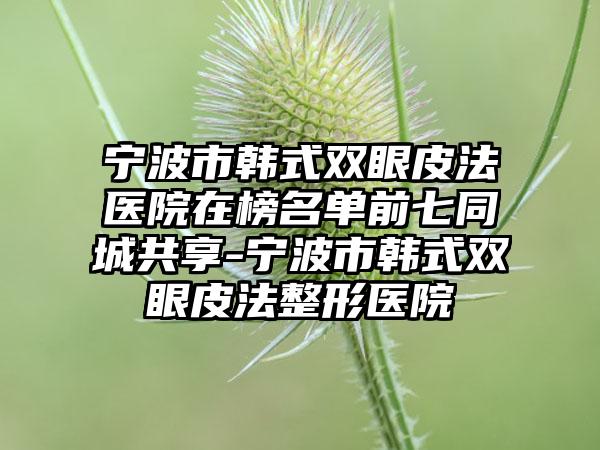 宁波市韩式双眼皮法医院在榜名单前七同城共享-宁波市韩式双眼皮法整形医院