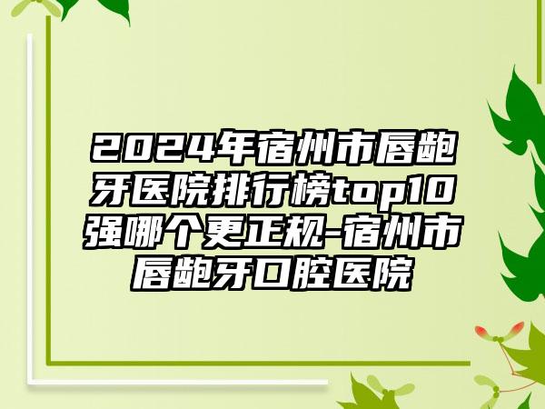 2024年宿州市唇龅牙医院排行榜top10强哪个更正规-宿州市唇龅牙口腔医院