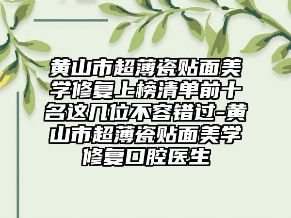 黄山市超薄瓷贴面美学修复上榜清单前十名这几位不容错过-黄山市超薄瓷贴面美学修复口腔医生