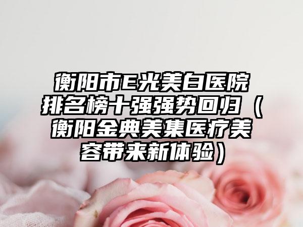 衡阳市E光美白医院排名榜十强强势回归（衡阳金典美集医疗美容带来新体验）