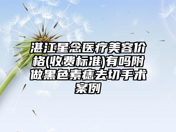 湛江星念医疗美容价格(收费标准)有吗附做黑色素痣去切手术案例